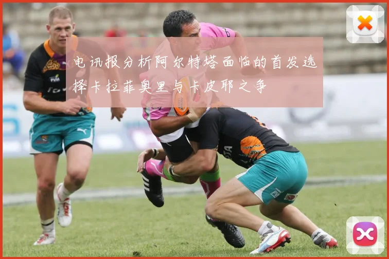 电讯报分析阿尔特塔面临的首发选择卡拉菲奥里与卡皮耶之争