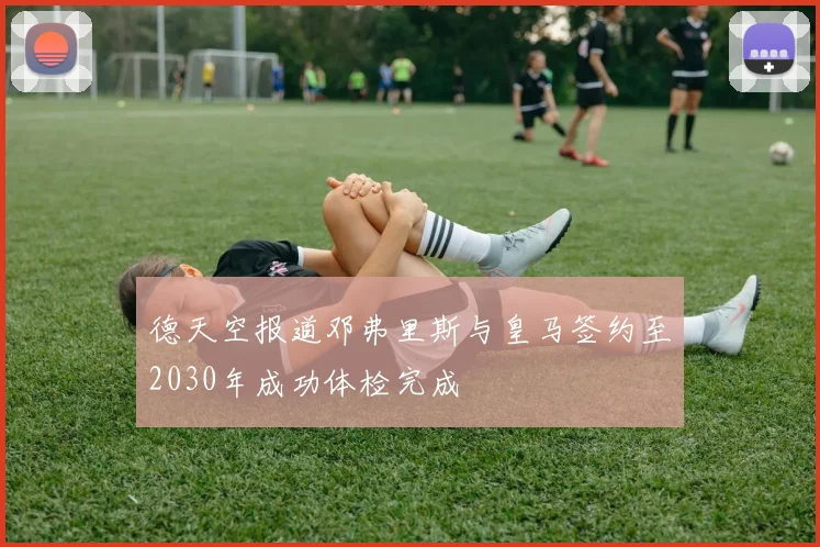 德天空报道邓弗里斯与皇马签约至2030年成功体检完成